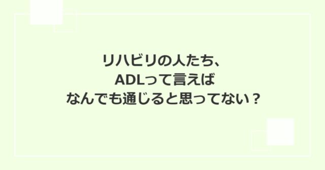 リハビリの人たち、ADLって言えばなんでも通じると思ってない？